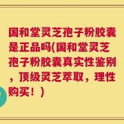 国和堂灵芝孢子粉胶囊是正品吗(国和堂灵芝孢子粉胶囊真实性鉴别，顶级灵芝萃取，理性购买！)