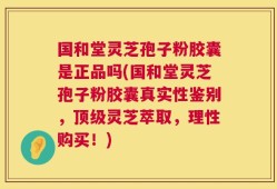 国和堂灵芝孢子粉胶囊是正品吗(国和堂灵芝孢子粉胶囊真实性鉴别，顶级灵芝萃取，理性购买！)