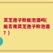 灵芝孢子粉能泡酒吗(能否用灵芝孢子粉泡酒？)
