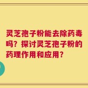 灵芝孢子粉能去除药毒吗？探讨灵芝孢子粉的药理作用和应用？