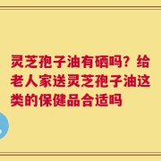 灵芝孢子油有硒吗？给老人家送灵芝孢子油这类的保健品合适吗