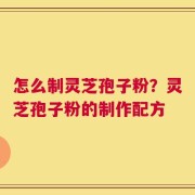 怎么制灵芝孢子粉？灵芝孢子粉的制作配方