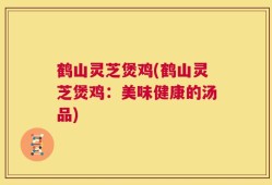 鹤山灵芝煲鸡(鹤山灵芝煲鸡：美味健康的汤品)