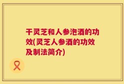 干灵芝和人参泡酒的功效(灵芝人参酒的功效及制法简介)