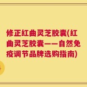 修正红曲灵芝胶囊(红曲灵芝胶囊——自然免疫调节品牌选购指南)