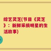 综艺灵芝(节目《灵芝》：新鲜采摘明星的生活故事)