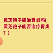 灵芝孢子能治胃炎吗(灵芝孢子能否治疗胃炎？)