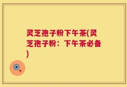 灵芝孢子粉下午茶(灵芝孢子粉：下午茶必备)