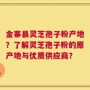 金寨县灵芝孢子粉产地？了解灵芝孢子粉的原产地与优质供应商？