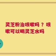 灵芝粉治咳嗽吗 ？咳嗽可以喝灵芝水吗