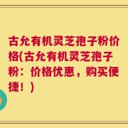 古允有机灵芝孢子粉价格(古允有机灵芝孢子粉：价格优惠，购买便捷！)