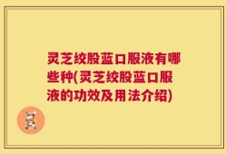 灵芝绞股蓝口服液有哪些种(灵芝绞股蓝口服液的功效及用法介绍)