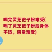 喝完灵芝孢子粉难受(喝了灵芝孢子粉后身体不适，感觉难受)