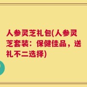 人参灵芝礼包(人参灵芝套装：保健佳品，送礼不二选择)