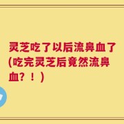 灵芝吃了以后流鼻血了(吃完灵芝后竟然流鼻血？！)