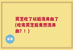 灵芝吃了以后流鼻血了(吃完灵芝后竟然流鼻血？！)