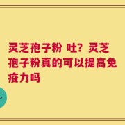灵芝孢子粉 吐？灵芝孢子粉真的可以提高免疫力吗