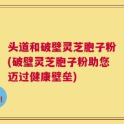 头道和破壁灵芝胞子粉(破壁灵芝胞子粉助您迈过健康壁垒)