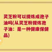 灵芝粉可以提炼成孢子油吗(从灵芝粉提炼孢子油：是一种健康保健品)