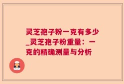 灵芝孢子粉一克有多少_灵芝孢子粉重量：一克的精确测量与分析