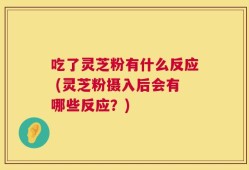 吃了灵芝粉有什么反应 (灵芝粉摄入后会有哪些反应？)