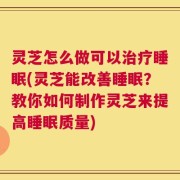 灵芝怎么做可以治疗睡眠(灵芝能改善睡眠？教你如何制作灵芝来提高睡眠质量)