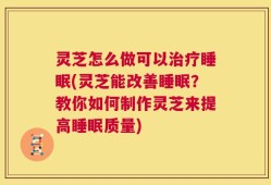 灵芝怎么做可以治疗睡眠(灵芝能改善睡眠？教你如何制作灵芝来提高睡眠质量)