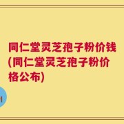 同仁堂灵芝孢子粉价钱(同仁堂灵芝孢子粉价格公布)