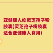 亚健康人吃灵芝孢子粉胶囊(灵芝孢子粉胶囊适合亚健康人食用)