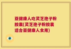 亚健康人吃灵芝孢子粉胶囊(灵芝孢子粉胶囊适合亚健康人食用)