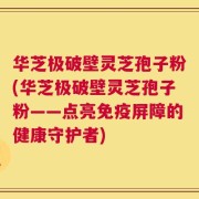 华芝极破壁灵芝孢子粉(华芝极破壁灵芝孢子粉——点亮免疫屏障的健康守护者)