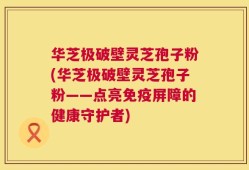 华芝极破壁灵芝孢子粉(华芝极破壁灵芝孢子粉——点亮免疫屏障的健康守护者)
