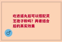 吃逍遥丸后可以搭配灵芝孢子粉吗？两者结合后的真实效果