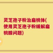 灵芝孢子粉治扁桃体(使用灵芝孢子粉缓解扁桃腺问题)
