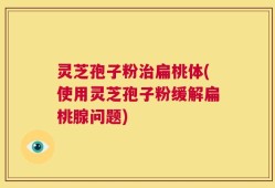 灵芝孢子粉治扁桃体(使用灵芝孢子粉缓解扁桃腺问题)