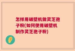 怎样用破壁机做灵芝孢子粉(如何使用破壁机制作灵芝孢子粉)