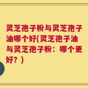 灵芝孢子粉与灵芝孢子油哪个好(灵芝孢子油与灵芝孢子粉：哪个更好？)