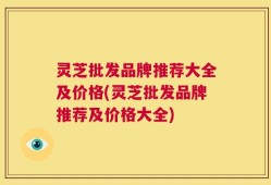 灵芝批发品牌推荐大全及价格(灵芝批发品牌推荐及价格大全)