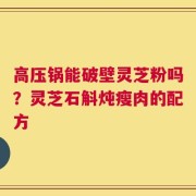 高压锅能破壁灵芝粉吗？灵芝石斛炖瘦肉的配方