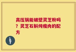 高压锅能破壁灵芝粉吗？灵芝石斛炖瘦肉的配方