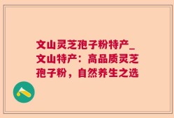 文山灵芝孢子粉特产_文山特产：高品质灵芝孢子粉，自然养生之选