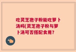 吃灵芝孢子粉能吃萝卜汤吗(灵芝孢子粉与萝卜汤可否搭配食用？