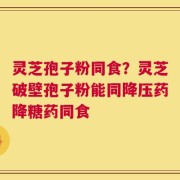 灵芝孢子粉同食？灵芝破壁孢子粉能同降压药降糖药同食