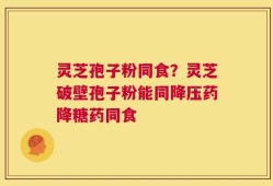 灵芝孢子粉同食？灵芝破壁孢子粉能同降压药降糖药同食