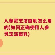人参灵芝洁面乳怎么用的(如何正确使用人参灵芝洁面乳)