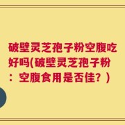 破壁灵芝孢子粉空腹吃好吗(破壁灵芝孢子粉：空腹食用是否佳？)