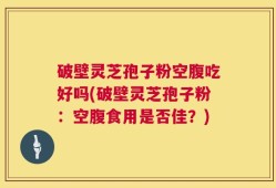 破壁灵芝孢子粉空腹吃好吗(破壁灵芝孢子粉：空腹食用是否佳？)