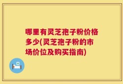 哪里有灵芝孢子粉价格多少(灵芝孢子粉的市场价位及购买指南)