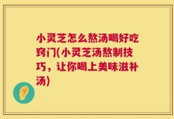 小灵芝怎么熬汤喝好吃窍门(小灵芝汤熬制技巧，让你喝上美味滋补汤)