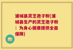 浦城县灵芝孢子粉(浦城县生产的灵芝孢子粉：为身心健康提供全面保障)